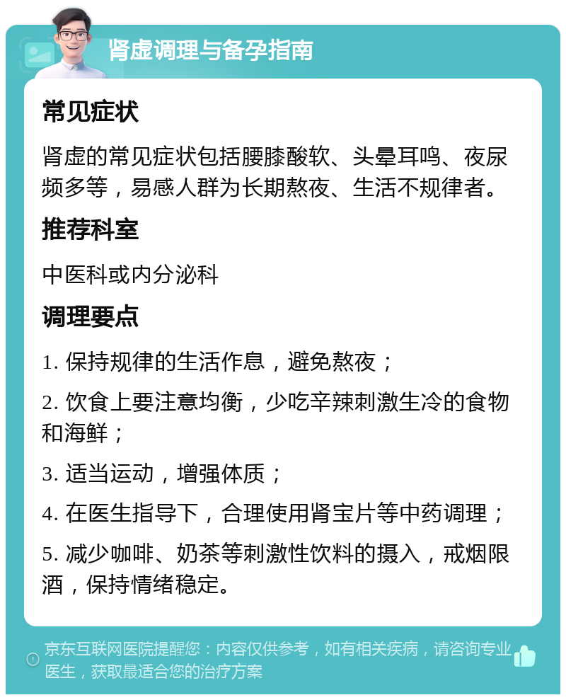 肾虚调理与备孕指南 常见症状 肾虚的常见症状包括腰膝酸软、头晕耳鸣、夜尿频多等，易感人群为长期熬夜、生活不规律者。 推荐科室 中医科或内分泌科 调理要点 1. 保持规律的生活作息，避免熬夜； 2. 饮食上要注意均衡，少吃辛辣刺激生冷的食物和海鲜； 3. 适当运动，增强体质； 4. 在医生指导下，合理使用肾宝片等中药调理； 5. 减少咖啡、奶茶等刺激性饮料的摄入，戒烟限酒，保持情绪稳定。