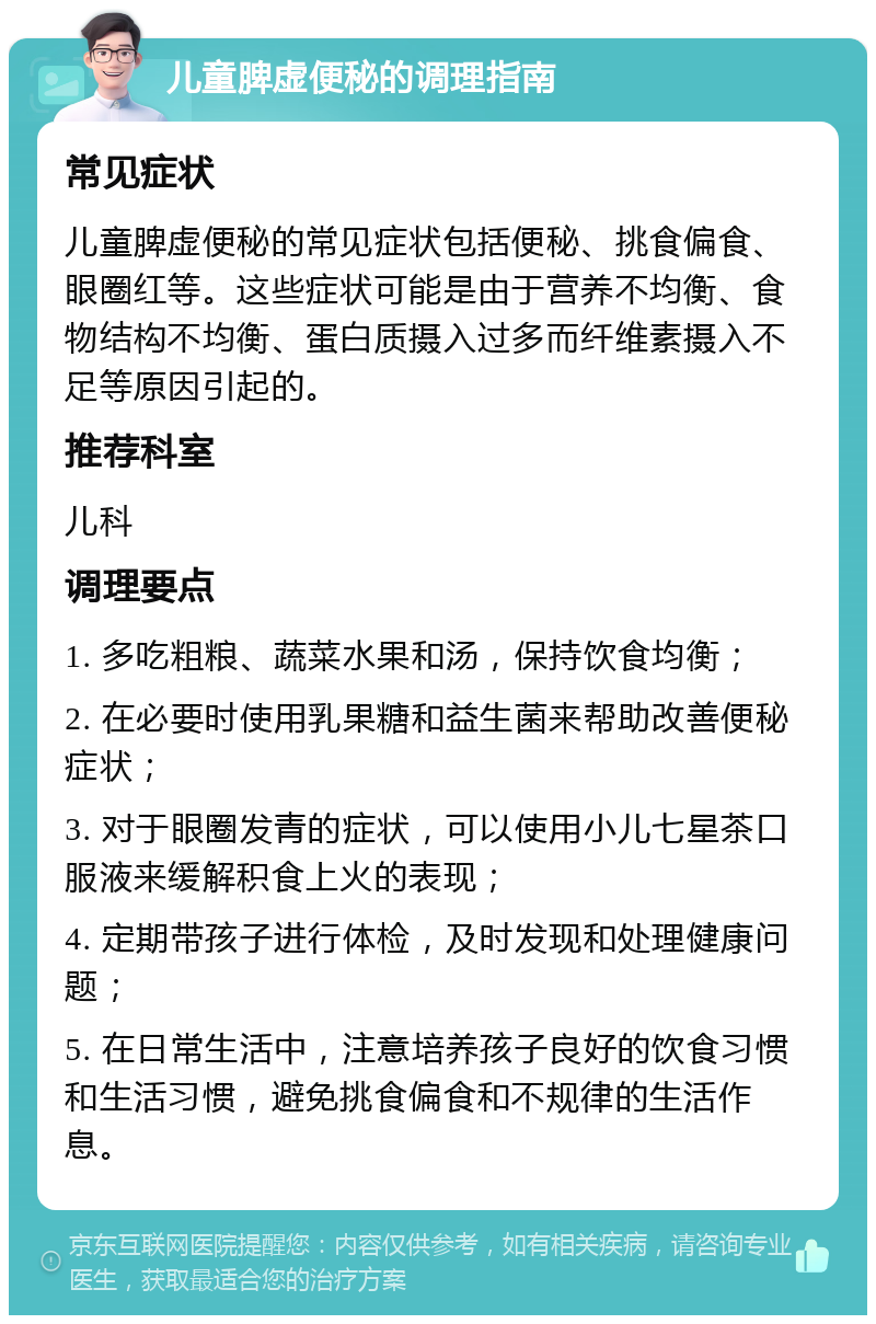 儿童脾虚便秘的调理指南 常见症状 儿童脾虚便秘的常见症状包括便秘、挑食偏食、眼圈红等。这些症状可能是由于营养不均衡、食物结构不均衡、蛋白质摄入过多而纤维素摄入不足等原因引起的。 推荐科室 儿科 调理要点 1. 多吃粗粮、蔬菜水果和汤，保持饮食均衡； 2. 在必要时使用乳果糖和益生菌来帮助改善便秘症状； 3. 对于眼圈发青的症状，可以使用小儿七星茶口服液来缓解积食上火的表现； 4. 定期带孩子进行体检，及时发现和处理健康问题； 5. 在日常生活中，注意培养孩子良好的饮食习惯和生活习惯，避免挑食偏食和不规律的生活作息。