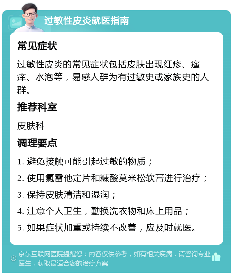 过敏性皮炎就医指南 常见症状 过敏性皮炎的常见症状包括皮肤出现红疹、瘙痒、水泡等，易感人群为有过敏史或家族史的人群。 推荐科室 皮肤科 调理要点 1. 避免接触可能引起过敏的物质； 2. 使用氯雷他定片和糠酸莫米松软膏进行治疗； 3. 保持皮肤清洁和湿润； 4. 注意个人卫生，勤换洗衣物和床上用品； 5. 如果症状加重或持续不改善，应及时就医。