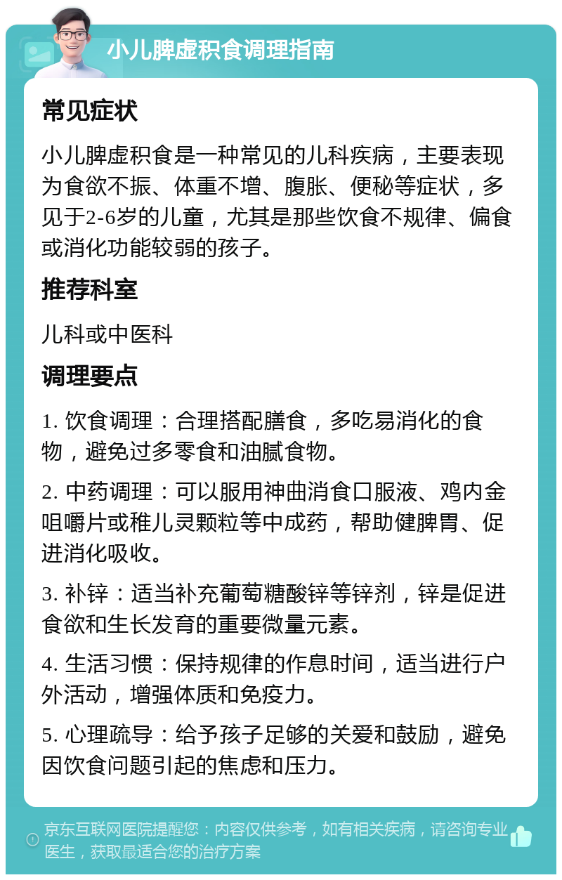 小儿脾虚积食调理指南 常见症状 小儿脾虚积食是一种常见的儿科疾病，主要表现为食欲不振、体重不增、腹胀、便秘等症状，多见于2-6岁的儿童，尤其是那些饮食不规律、偏食或消化功能较弱的孩子。 推荐科室 儿科或中医科 调理要点 1. 饮食调理：合理搭配膳食，多吃易消化的食物，避免过多零食和油腻食物。 2. 中药调理：可以服用神曲消食口服液、鸡内金咀嚼片或稚儿灵颗粒等中成药，帮助健脾胃、促进消化吸收。 3. 补锌：适当补充葡萄糖酸锌等锌剂，锌是促进食欲和生长发育的重要微量元素。 4. 生活习惯：保持规律的作息时间，适当进行户外活动，增强体质和免疫力。 5. 心理疏导：给予孩子足够的关爱和鼓励，避免因饮食问题引起的焦虑和压力。