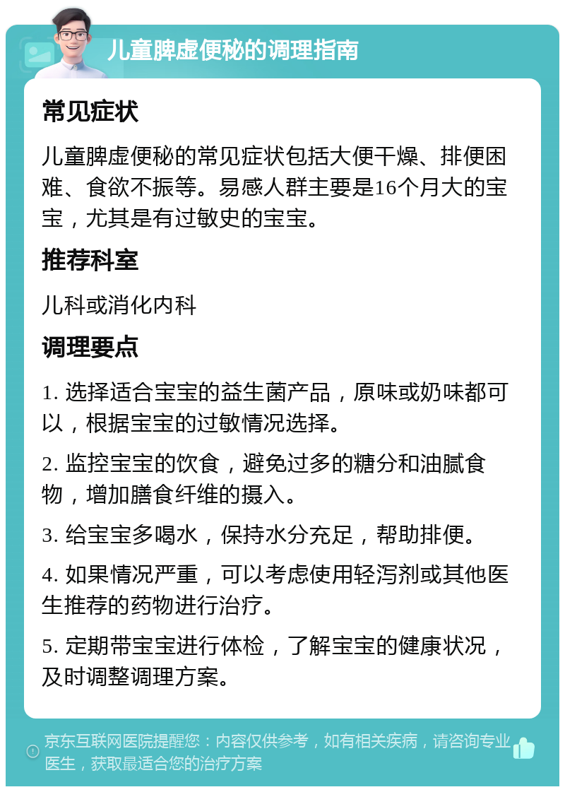 儿童脾虚便秘的调理指南 常见症状 儿童脾虚便秘的常见症状包括大便干燥、排便困难、食欲不振等。易感人群主要是16个月大的宝宝，尤其是有过敏史的宝宝。 推荐科室 儿科或消化内科 调理要点 1. 选择适合宝宝的益生菌产品，原味或奶味都可以，根据宝宝的过敏情况选择。 2. 监控宝宝的饮食，避免过多的糖分和油腻食物，增加膳食纤维的摄入。 3. 给宝宝多喝水，保持水分充足，帮助排便。 4. 如果情况严重，可以考虑使用轻泻剂或其他医生推荐的药物进行治疗。 5. 定期带宝宝进行体检，了解宝宝的健康状况，及时调整调理方案。