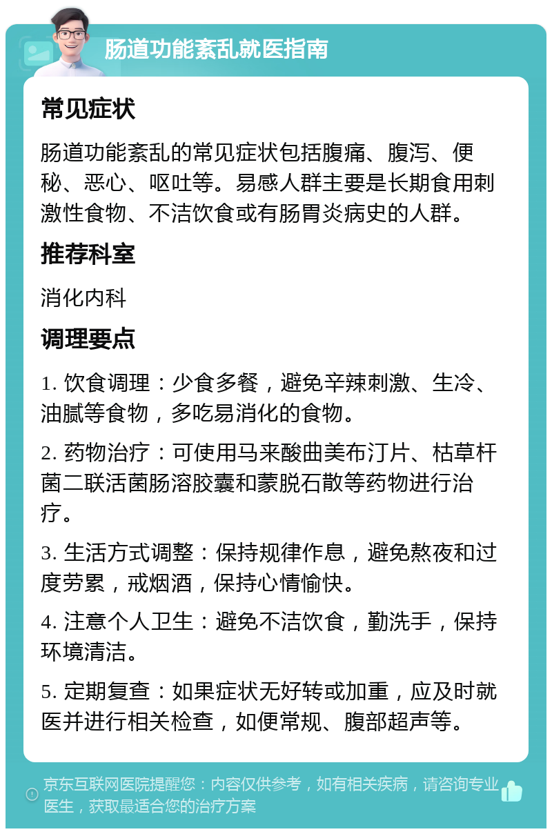 肠道功能紊乱就医指南 常见症状 肠道功能紊乱的常见症状包括腹痛、腹泻、便秘、恶心、呕吐等。易感人群主要是长期食用刺激性食物、不洁饮食或有肠胃炎病史的人群。 推荐科室 消化内科 调理要点 1. 饮食调理：少食多餐，避免辛辣刺激、生冷、油腻等食物，多吃易消化的食物。 2. 药物治疗：可使用马来酸曲美布汀片、枯草杆菌二联活菌肠溶胶囊和蒙脱石散等药物进行治疗。 3. 生活方式调整：保持规律作息，避免熬夜和过度劳累，戒烟酒，保持心情愉快。 4. 注意个人卫生：避免不洁饮食，勤洗手，保持环境清洁。 5. 定期复查：如果症状无好转或加重，应及时就医并进行相关检查，如便常规、腹部超声等。