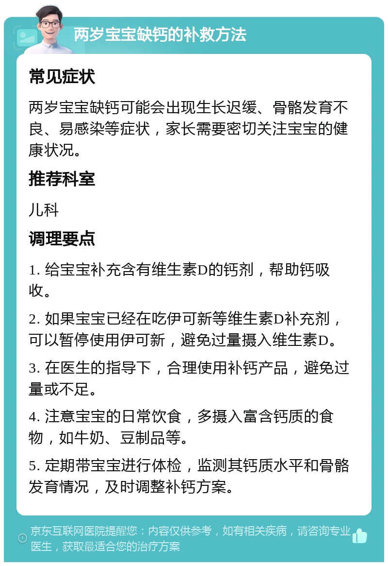 两岁宝宝缺钙的补救方法 常见症状 两岁宝宝缺钙可能会出现生长迟缓、骨骼发育不良、易感染等症状，家长需要密切关注宝宝的健康状况。 推荐科室 儿科 调理要点 1. 给宝宝补充含有维生素D的钙剂，帮助钙吸收。 2. 如果宝宝已经在吃伊可新等维生素D补充剂，可以暂停使用伊可新，避免过量摄入维生素D。 3. 在医生的指导下，合理使用补钙产品，避免过量或不足。 4. 注意宝宝的日常饮食，多摄入富含钙质的食物，如牛奶、豆制品等。 5. 定期带宝宝进行体检，监测其钙质水平和骨骼发育情况，及时调整补钙方案。