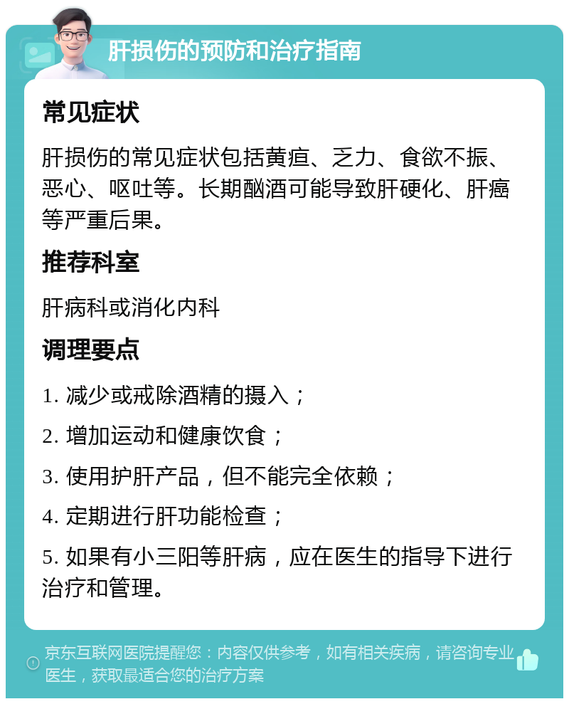 肝损伤的预防和治疗指南 常见症状 肝损伤的常见症状包括黄疸、乏力、食欲不振、恶心、呕吐等。长期酗酒可能导致肝硬化、肝癌等严重后果。 推荐科室 肝病科或消化内科 调理要点 1. 减少或戒除酒精的摄入； 2. 增加运动和健康饮食； 3. 使用护肝产品，但不能完全依赖； 4. 定期进行肝功能检查； 5. 如果有小三阳等肝病，应在医生的指导下进行治疗和管理。