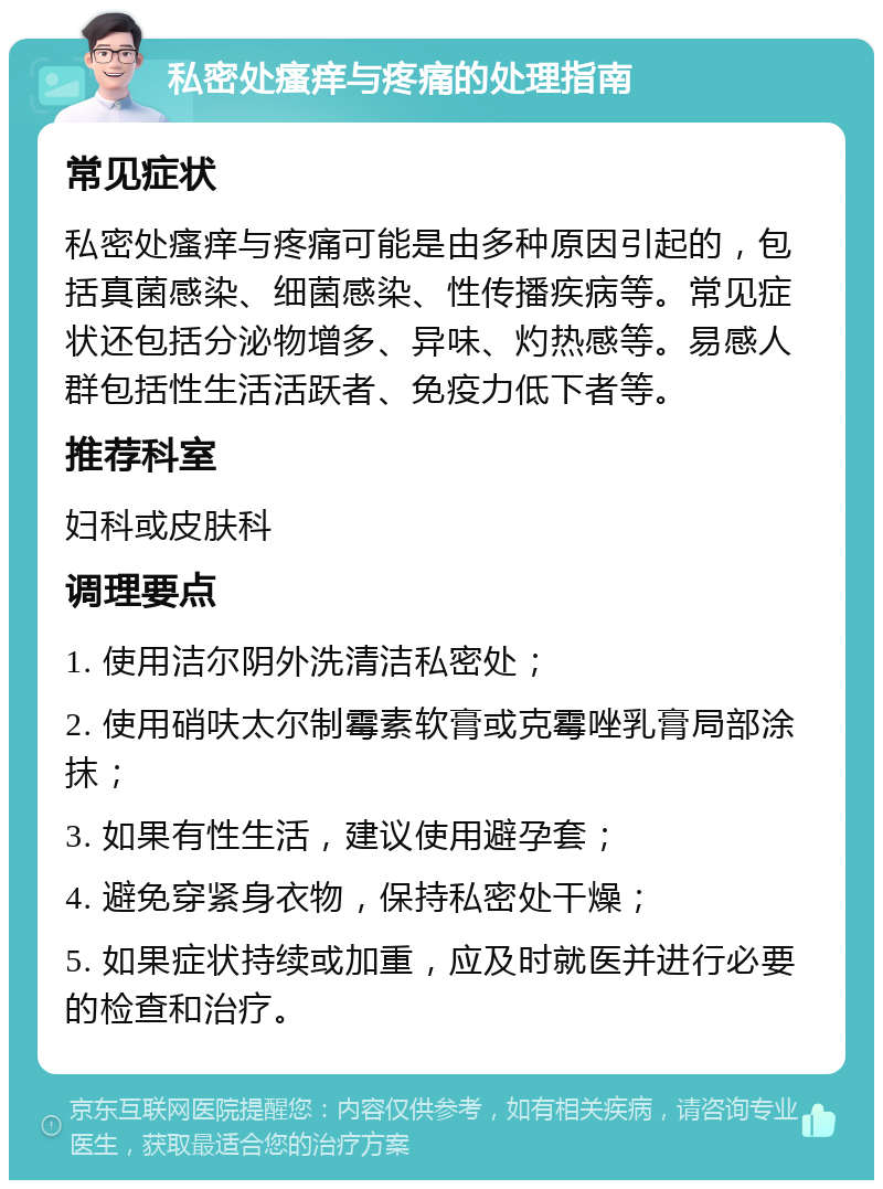 私密处瘙痒与疼痛的处理指南 常见症状 私密处瘙痒与疼痛可能是由多种原因引起的，包括真菌感染、细菌感染、性传播疾病等。常见症状还包括分泌物增多、异味、灼热感等。易感人群包括性生活活跃者、免疫力低下者等。 推荐科室 妇科或皮肤科 调理要点 1. 使用洁尔阴外洗清洁私密处； 2. 使用硝呋太尔制霉素软膏或克霉唑乳膏局部涂抹； 3. 如果有性生活，建议使用避孕套； 4. 避免穿紧身衣物，保持私密处干燥； 5. 如果症状持续或加重，应及时就医并进行必要的检查和治疗。