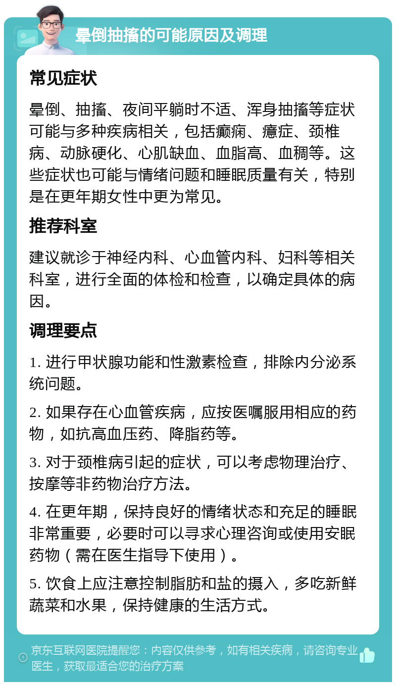 晕倒抽搐的可能原因及调理 常见症状 晕倒、抽搐、夜间平躺时不适、浑身抽搐等症状可能与多种疾病相关，包括癫痫、癔症、颈椎病、动脉硬化、心肌缺血、血脂高、血稠等。这些症状也可能与情绪问题和睡眠质量有关，特别是在更年期女性中更为常见。 推荐科室 建议就诊于神经内科、心血管内科、妇科等相关科室，进行全面的体检和检查，以确定具体的病因。 调理要点 1. 进行甲状腺功能和性激素检查，排除内分泌系统问题。 2. 如果存在心血管疾病，应按医嘱服用相应的药物，如抗高血压药、降脂药等。 3. 对于颈椎病引起的症状，可以考虑物理治疗、按摩等非药物治疗方法。 4. 在更年期，保持良好的情绪状态和充足的睡眠非常重要，必要时可以寻求心理咨询或使用安眠药物（需在医生指导下使用）。 5. 饮食上应注意控制脂肪和盐的摄入，多吃新鲜蔬菜和水果，保持健康的生活方式。