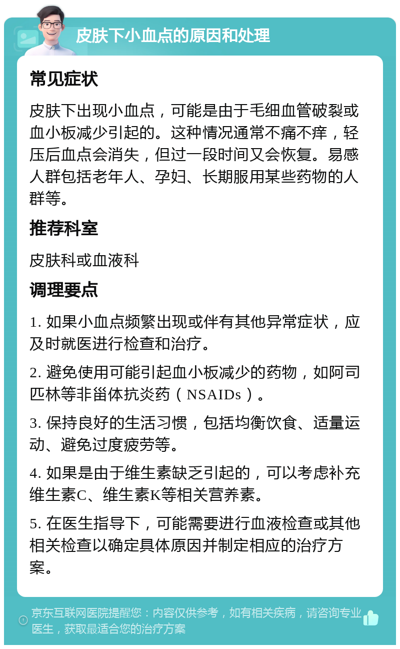 皮肤下小血点的原因和处理 常见症状 皮肤下出现小血点，可能是由于毛细血管破裂或血小板减少引起的。这种情况通常不痛不痒，轻压后血点会消失，但过一段时间又会恢复。易感人群包括老年人、孕妇、长期服用某些药物的人群等。 推荐科室 皮肤科或血液科 调理要点 1. 如果小血点频繁出现或伴有其他异常症状，应及时就医进行检查和治疗。 2. 避免使用可能引起血小板减少的药物，如阿司匹林等非甾体抗炎药（NSAIDs）。 3. 保持良好的生活习惯，包括均衡饮食、适量运动、避免过度疲劳等。 4. 如果是由于维生素缺乏引起的，可以考虑补充维生素C、维生素K等相关营养素。 5. 在医生指导下，可能需要进行血液检查或其他相关检查以确定具体原因并制定相应的治疗方案。