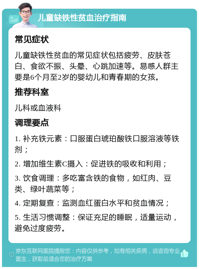 儿童缺铁性贫血治疗指南 常见症状 儿童缺铁性贫血的常见症状包括疲劳、皮肤苍白、食欲不振、头晕、心跳加速等。易感人群主要是6个月至2岁的婴幼儿和青春期的女孩。 推荐科室 儿科或血液科 调理要点 1. 补充铁元素：口服蛋白琥珀酸铁口服溶液等铁剂； 2. 增加维生素C摄入：促进铁的吸收和利用； 3. 饮食调理：多吃富含铁的食物，如红肉、豆类、绿叶蔬菜等； 4. 定期复查：监测血红蛋白水平和贫血情况； 5. 生活习惯调整：保证充足的睡眠，适量运动，避免过度疲劳。