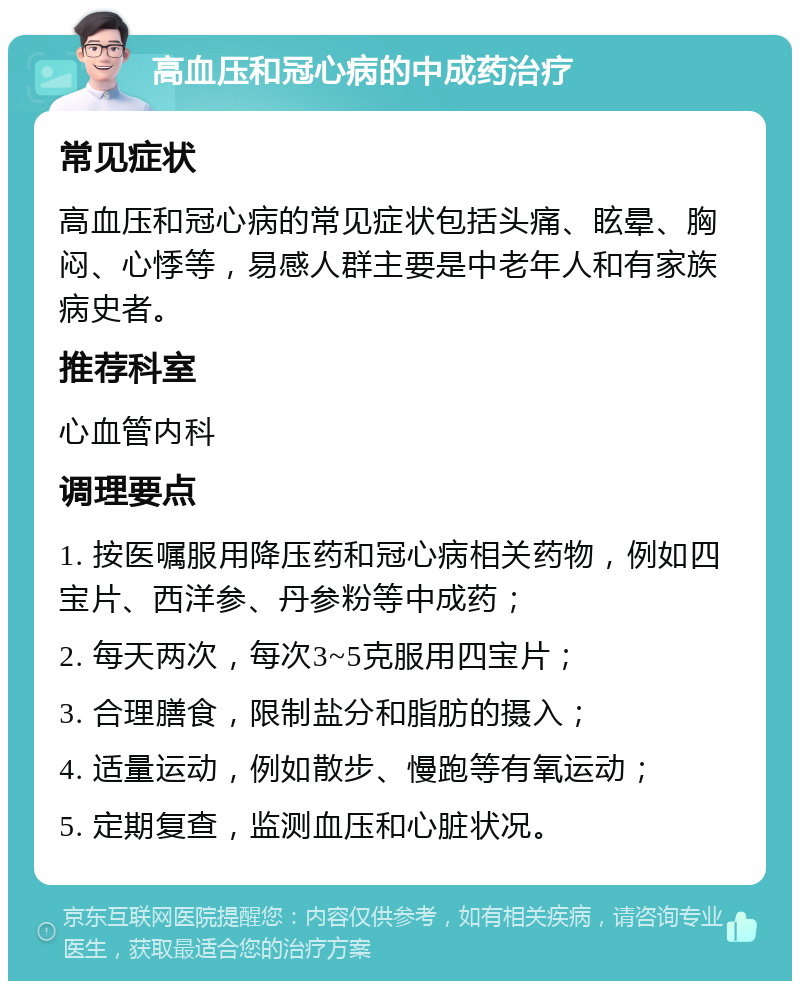 高血压和冠心病的中成药治疗 常见症状 高血压和冠心病的常见症状包括头痛、眩晕、胸闷、心悸等，易感人群主要是中老年人和有家族病史者。 推荐科室 心血管内科 调理要点 1. 按医嘱服用降压药和冠心病相关药物，例如四宝片、西洋参、丹参粉等中成药； 2. 每天两次，每次3~5克服用四宝片； 3. 合理膳食，限制盐分和脂肪的摄入； 4. 适量运动，例如散步、慢跑等有氧运动； 5. 定期复查，监测血压和心脏状况。