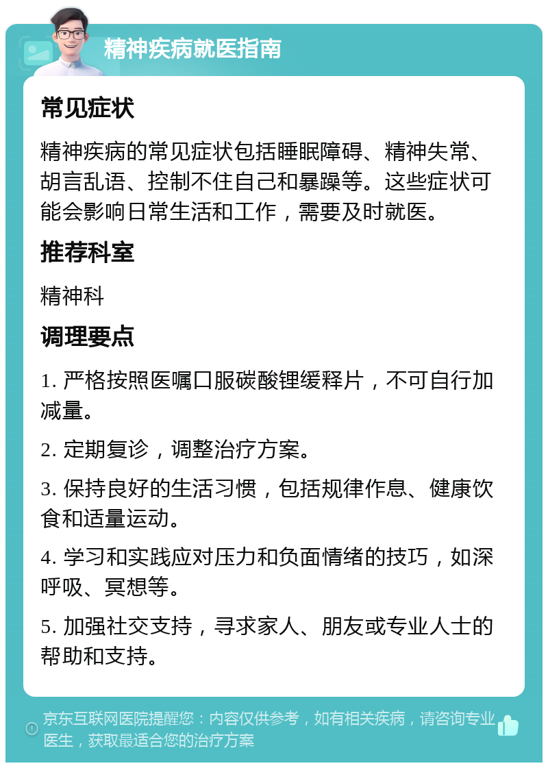 精神疾病就医指南 常见症状 精神疾病的常见症状包括睡眠障碍、精神失常、胡言乱语、控制不住自己和暴躁等。这些症状可能会影响日常生活和工作，需要及时就医。 推荐科室 精神科 调理要点 1. 严格按照医嘱口服碳酸锂缓释片，不可自行加减量。 2. 定期复诊，调整治疗方案。 3. 保持良好的生活习惯，包括规律作息、健康饮食和适量运动。 4. 学习和实践应对压力和负面情绪的技巧，如深呼吸、冥想等。 5. 加强社交支持，寻求家人、朋友或专业人士的帮助和支持。