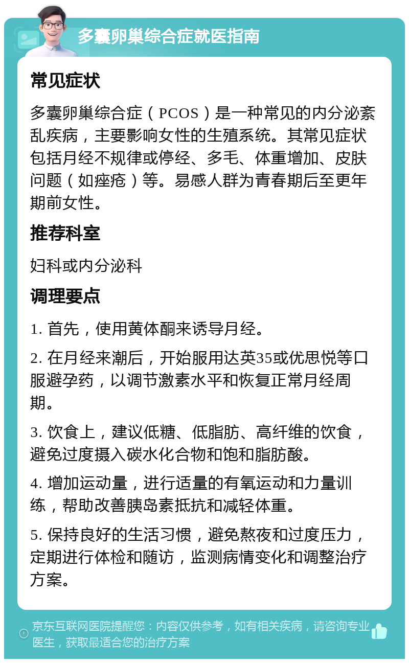 多囊卵巢综合症就医指南 常见症状 多囊卵巢综合症（PCOS）是一种常见的内分泌紊乱疾病，主要影响女性的生殖系统。其常见症状包括月经不规律或停经、多毛、体重增加、皮肤问题（如痤疮）等。易感人群为青春期后至更年期前女性。 推荐科室 妇科或内分泌科 调理要点 1. 首先，使用黄体酮来诱导月经。 2. 在月经来潮后，开始服用达英35或优思悦等口服避孕药，以调节激素水平和恢复正常月经周期。 3. 饮食上，建议低糖、低脂肪、高纤维的饮食，避免过度摄入碳水化合物和饱和脂肪酸。 4. 增加运动量，进行适量的有氧运动和力量训练，帮助改善胰岛素抵抗和减轻体重。 5. 保持良好的生活习惯，避免熬夜和过度压力，定期进行体检和随访，监测病情变化和调整治疗方案。