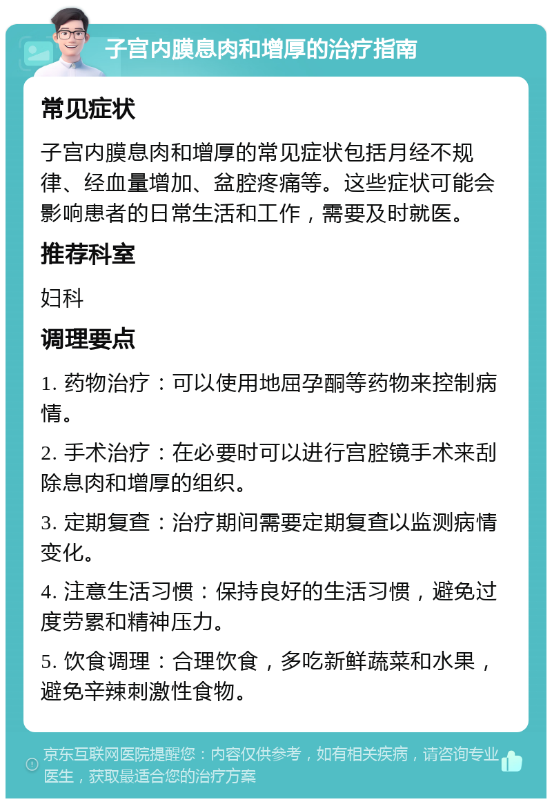 子宫内膜息肉和增厚的治疗指南 常见症状 子宫内膜息肉和增厚的常见症状包括月经不规律、经血量增加、盆腔疼痛等。这些症状可能会影响患者的日常生活和工作，需要及时就医。 推荐科室 妇科 调理要点 1. 药物治疗：可以使用地屈孕酮等药物来控制病情。 2. 手术治疗：在必要时可以进行宫腔镜手术来刮除息肉和增厚的组织。 3. 定期复查：治疗期间需要定期复查以监测病情变化。 4. 注意生活习惯：保持良好的生活习惯，避免过度劳累和精神压力。 5. 饮食调理：合理饮食，多吃新鲜蔬菜和水果，避免辛辣刺激性食物。