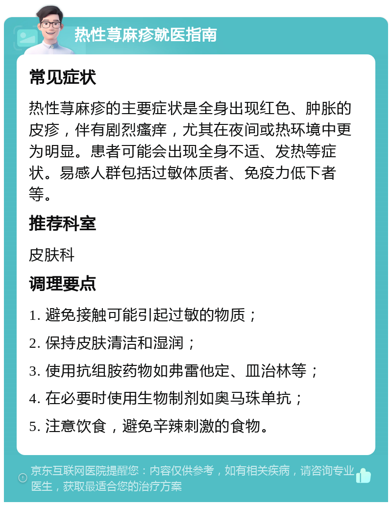 热性荨麻疹就医指南 常见症状 热性荨麻疹的主要症状是全身出现红色、肿胀的皮疹，伴有剧烈瘙痒，尤其在夜间或热环境中更为明显。患者可能会出现全身不适、发热等症状。易感人群包括过敏体质者、免疫力低下者等。 推荐科室 皮肤科 调理要点 1. 避免接触可能引起过敏的物质； 2. 保持皮肤清洁和湿润； 3. 使用抗组胺药物如弗雷他定、皿治林等； 4. 在必要时使用生物制剂如奥马珠单抗； 5. 注意饮食，避免辛辣刺激的食物。