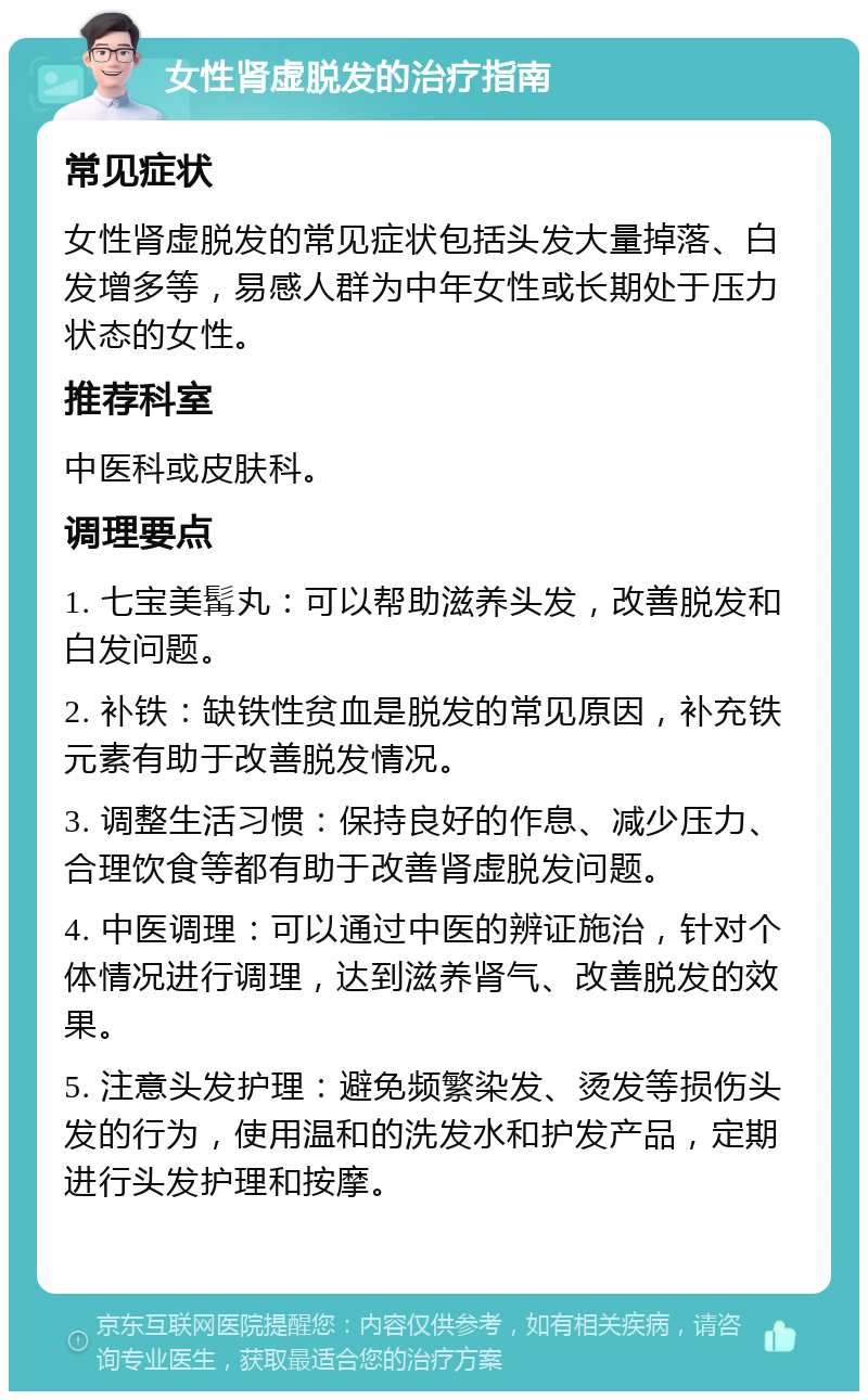 女性肾虚脱发的治疗指南 常见症状 女性肾虚脱发的常见症状包括头发大量掉落、白发增多等，易感人群为中年女性或长期处于压力状态的女性。 推荐科室 中医科或皮肤科。 调理要点 1. 七宝美髯丸：可以帮助滋养头发，改善脱发和白发问题。 2. 补铁：缺铁性贫血是脱发的常见原因，补充铁元素有助于改善脱发情况。 3. 调整生活习惯：保持良好的作息、减少压力、合理饮食等都有助于改善肾虚脱发问题。 4. 中医调理：可以通过中医的辨证施治，针对个体情况进行调理，达到滋养肾气、改善脱发的效果。 5. 注意头发护理：避免频繁染发、烫发等损伤头发的行为，使用温和的洗发水和护发产品，定期进行头发护理和按摩。