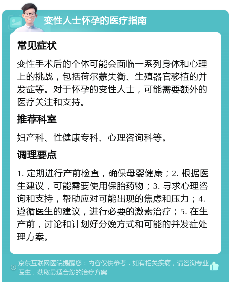 变性人士怀孕的医疗指南 常见症状 变性手术后的个体可能会面临一系列身体和心理上的挑战，包括荷尔蒙失衡、生殖器官移植的并发症等。对于怀孕的变性人士，可能需要额外的医疗关注和支持。 推荐科室 妇产科、性健康专科、心理咨询科等。 调理要点 1. 定期进行产前检查，确保母婴健康；2. 根据医生建议，可能需要使用保胎药物；3. 寻求心理咨询和支持，帮助应对可能出现的焦虑和压力；4. 遵循医生的建议，进行必要的激素治疗；5. 在生产前，讨论和计划好分娩方式和可能的并发症处理方案。