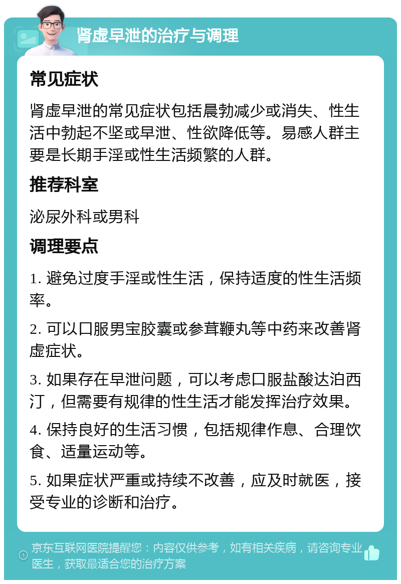 肾虚早泄的治疗与调理 常见症状 肾虚早泄的常见症状包括晨勃减少或消失、性生活中勃起不坚或早泄、性欲降低等。易感人群主要是长期手淫或性生活频繁的人群。 推荐科室 泌尿外科或男科 调理要点 1. 避免过度手淫或性生活，保持适度的性生活频率。 2. 可以口服男宝胶囊或参茸鞭丸等中药来改善肾虚症状。 3. 如果存在早泄问题，可以考虑口服盐酸达泊西汀，但需要有规律的性生活才能发挥治疗效果。 4. 保持良好的生活习惯，包括规律作息、合理饮食、适量运动等。 5. 如果症状严重或持续不改善，应及时就医，接受专业的诊断和治疗。