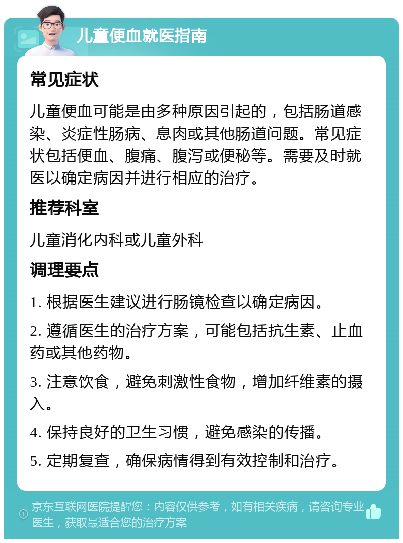 儿童便血就医指南 常见症状 儿童便血可能是由多种原因引起的，包括肠道感染、炎症性肠病、息肉或其他肠道问题。常见症状包括便血、腹痛、腹泻或便秘等。需要及时就医以确定病因并进行相应的治疗。 推荐科室 儿童消化内科或儿童外科 调理要点 1. 根据医生建议进行肠镜检查以确定病因。 2. 遵循医生的治疗方案，可能包括抗生素、止血药或其他药物。 3. 注意饮食，避免刺激性食物，增加纤维素的摄入。 4. 保持良好的卫生习惯，避免感染的传播。 5. 定期复查，确保病情得到有效控制和治疗。