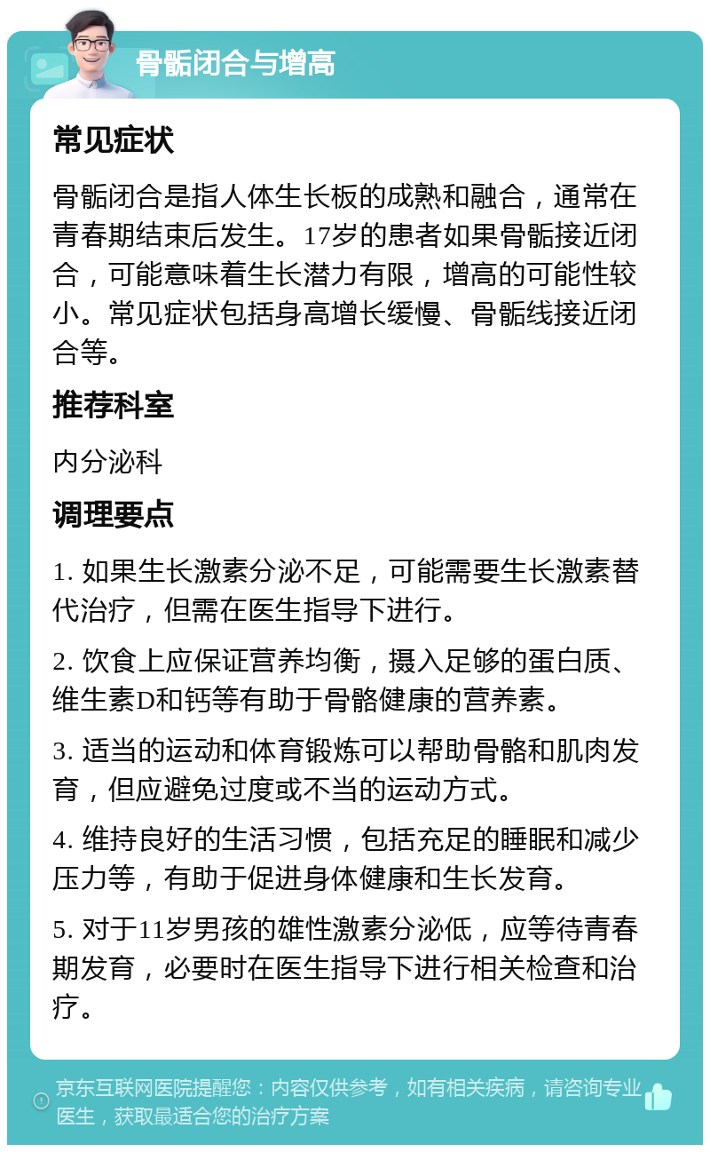 骨骺闭合与增高 常见症状 骨骺闭合是指人体生长板的成熟和融合，通常在青春期结束后发生。17岁的患者如果骨骺接近闭合，可能意味着生长潜力有限，增高的可能性较小。常见症状包括身高增长缓慢、骨骺线接近闭合等。 推荐科室 内分泌科 调理要点 1. 如果生长激素分泌不足，可能需要生长激素替代治疗，但需在医生指导下进行。 2. 饮食上应保证营养均衡，摄入足够的蛋白质、维生素D和钙等有助于骨骼健康的营养素。 3. 适当的运动和体育锻炼可以帮助骨骼和肌肉发育，但应避免过度或不当的运动方式。 4. 维持良好的生活习惯，包括充足的睡眠和减少压力等，有助于促进身体健康和生长发育。 5. 对于11岁男孩的雄性激素分泌低，应等待青春期发育，必要时在医生指导下进行相关检查和治疗。