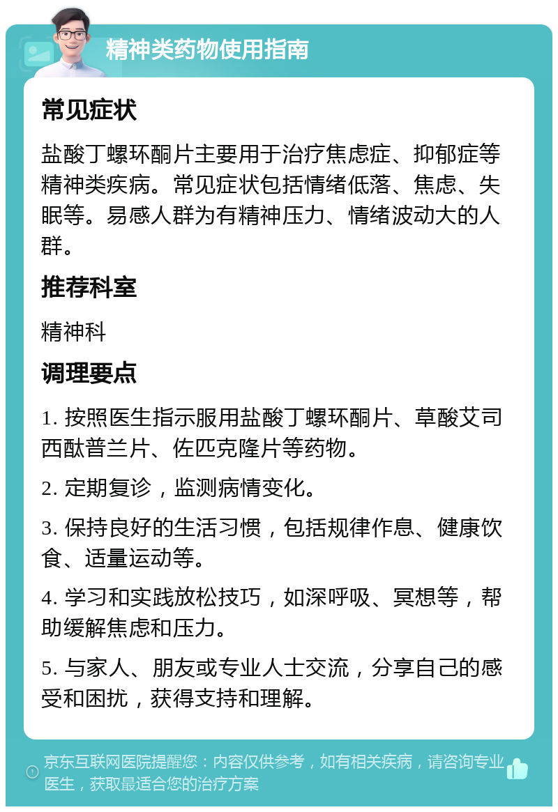 精神类药物使用指南 常见症状 盐酸丁螺环酮片主要用于治疗焦虑症、抑郁症等精神类疾病。常见症状包括情绪低落、焦虑、失眠等。易感人群为有精神压力、情绪波动大的人群。 推荐科室 精神科 调理要点 1. 按照医生指示服用盐酸丁螺环酮片、草酸艾司西酞普兰片、佐匹克隆片等药物。 2. 定期复诊，监测病情变化。 3. 保持良好的生活习惯，包括规律作息、健康饮食、适量运动等。 4. 学习和实践放松技巧，如深呼吸、冥想等，帮助缓解焦虑和压力。 5. 与家人、朋友或专业人士交流，分享自己的感受和困扰，获得支持和理解。