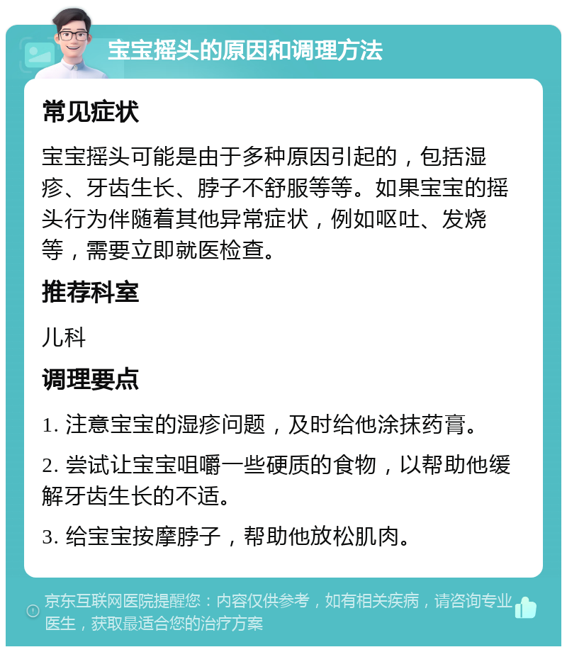 宝宝摇头的原因和调理方法 常见症状 宝宝摇头可能是由于多种原因引起的，包括湿疹、牙齿生长、脖子不舒服等等。如果宝宝的摇头行为伴随着其他异常症状，例如呕吐、发烧等，需要立即就医检查。 推荐科室 儿科 调理要点 1. 注意宝宝的湿疹问题，及时给他涂抹药膏。 2. 尝试让宝宝咀嚼一些硬质的食物，以帮助他缓解牙齿生长的不适。 3. 给宝宝按摩脖子，帮助他放松肌肉。