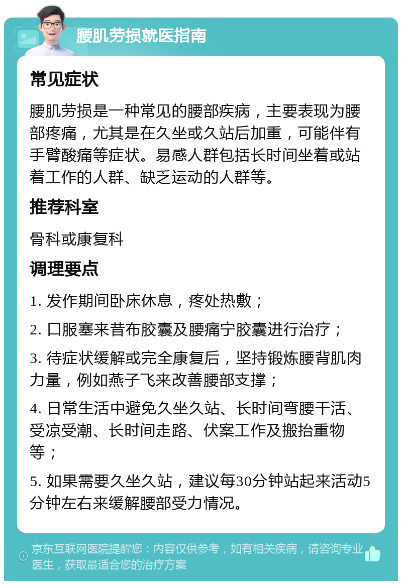 腰肌劳损就医指南 常见症状 腰肌劳损是一种常见的腰部疾病，主要表现为腰部疼痛，尤其是在久坐或久站后加重，可能伴有手臂酸痛等症状。易感人群包括长时间坐着或站着工作的人群、缺乏运动的人群等。 推荐科室 骨科或康复科 调理要点 1. 发作期间卧床休息，疼处热敷； 2. 口服塞来昔布胶囊及腰痛宁胶囊进行治疗； 3. 待症状缓解或完全康复后，坚持锻炼腰背肌肉力量，例如燕子飞来改善腰部支撑； 4. 日常生活中避免久坐久站、长时间弯腰干活、受凉受潮、长时间走路、伏案工作及搬抬重物等； 5. 如果需要久坐久站，建议每30分钟站起来活动5分钟左右来缓解腰部受力情况。