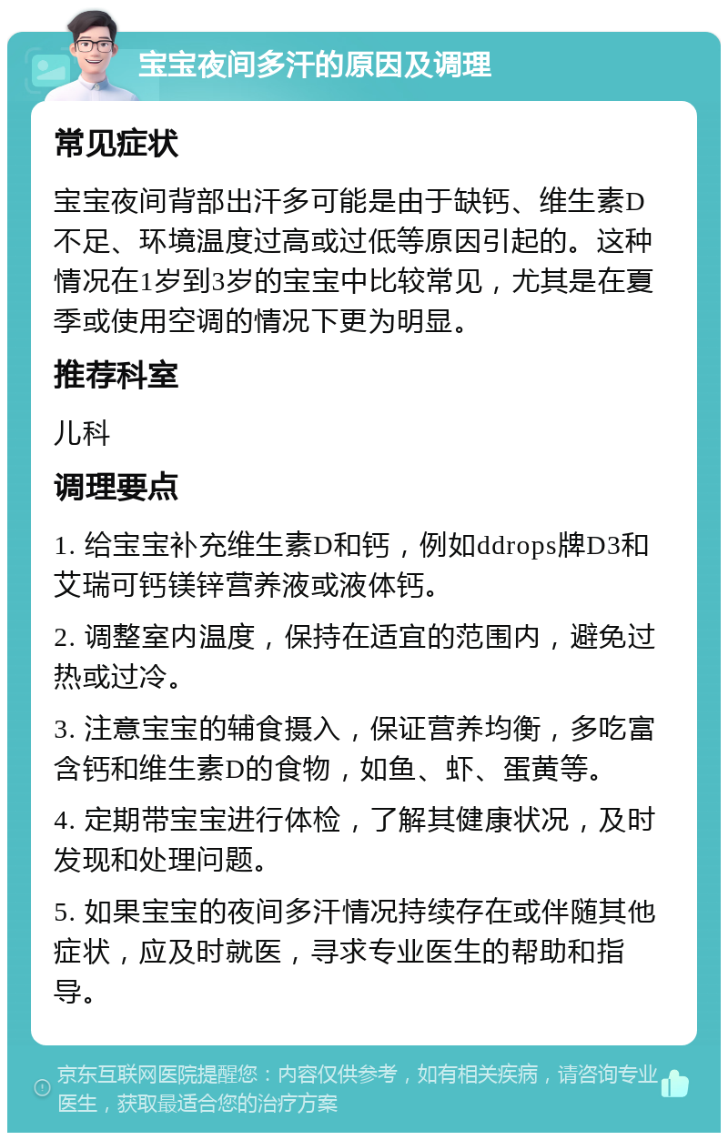 宝宝夜间多汗的原因及调理 常见症状 宝宝夜间背部出汗多可能是由于缺钙、维生素D不足、环境温度过高或过低等原因引起的。这种情况在1岁到3岁的宝宝中比较常见，尤其是在夏季或使用空调的情况下更为明显。 推荐科室 儿科 调理要点 1. 给宝宝补充维生素D和钙，例如ddrops牌D3和艾瑞可钙镁锌营养液或液体钙。 2. 调整室内温度，保持在适宜的范围内，避免过热或过冷。 3. 注意宝宝的辅食摄入，保证营养均衡，多吃富含钙和维生素D的食物，如鱼、虾、蛋黄等。 4. 定期带宝宝进行体检，了解其健康状况，及时发现和处理问题。 5. 如果宝宝的夜间多汗情况持续存在或伴随其他症状，应及时就医，寻求专业医生的帮助和指导。