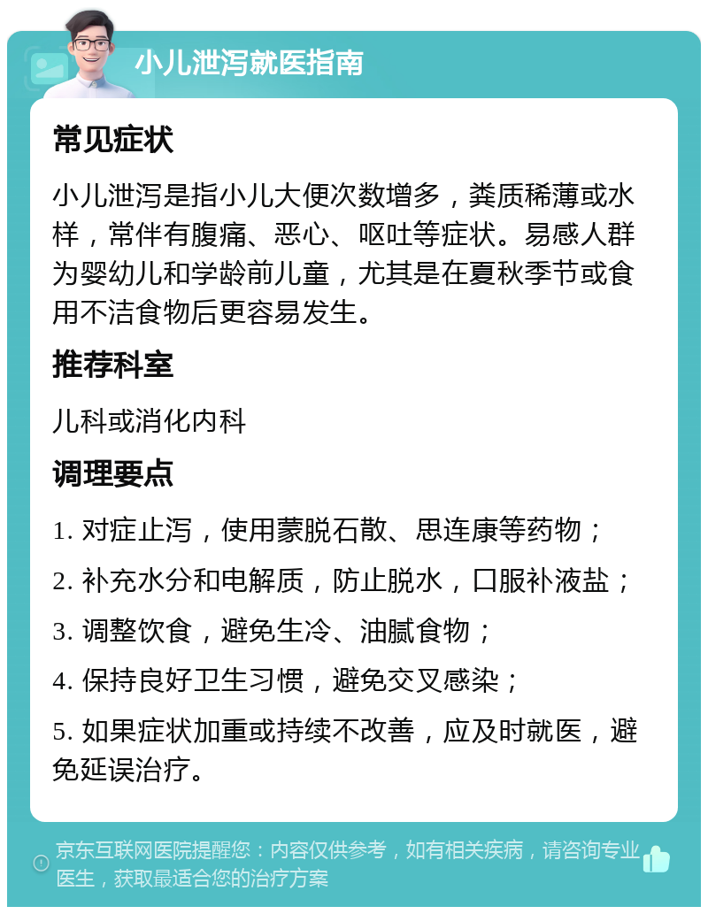 小儿泄泻就医指南 常见症状 小儿泄泻是指小儿大便次数增多，粪质稀薄或水样，常伴有腹痛、恶心、呕吐等症状。易感人群为婴幼儿和学龄前儿童，尤其是在夏秋季节或食用不洁食物后更容易发生。 推荐科室 儿科或消化内科 调理要点 1. 对症止泻，使用蒙脱石散、思连康等药物； 2. 补充水分和电解质，防止脱水，口服补液盐； 3. 调整饮食，避免生冷、油腻食物； 4. 保持良好卫生习惯，避免交叉感染； 5. 如果症状加重或持续不改善，应及时就医，避免延误治疗。