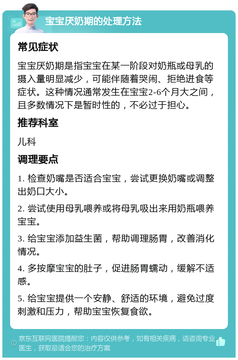 宝宝厌奶期的处理方法 常见症状 宝宝厌奶期是指宝宝在某一阶段对奶瓶或母乳的摄入量明显减少，可能伴随着哭闹、拒绝进食等症状。这种情况通常发生在宝宝2-6个月大之间，且多数情况下是暂时性的，不必过于担心。 推荐科室 儿科 调理要点 1. 检查奶嘴是否适合宝宝，尝试更换奶嘴或调整出奶口大小。 2. 尝试使用母乳喂养或将母乳吸出来用奶瓶喂养宝宝。 3. 给宝宝添加益生菌，帮助调理肠胃，改善消化情况。 4. 多按摩宝宝的肚子，促进肠胃蠕动，缓解不适感。 5. 给宝宝提供一个安静、舒适的环境，避免过度刺激和压力，帮助宝宝恢复食欲。