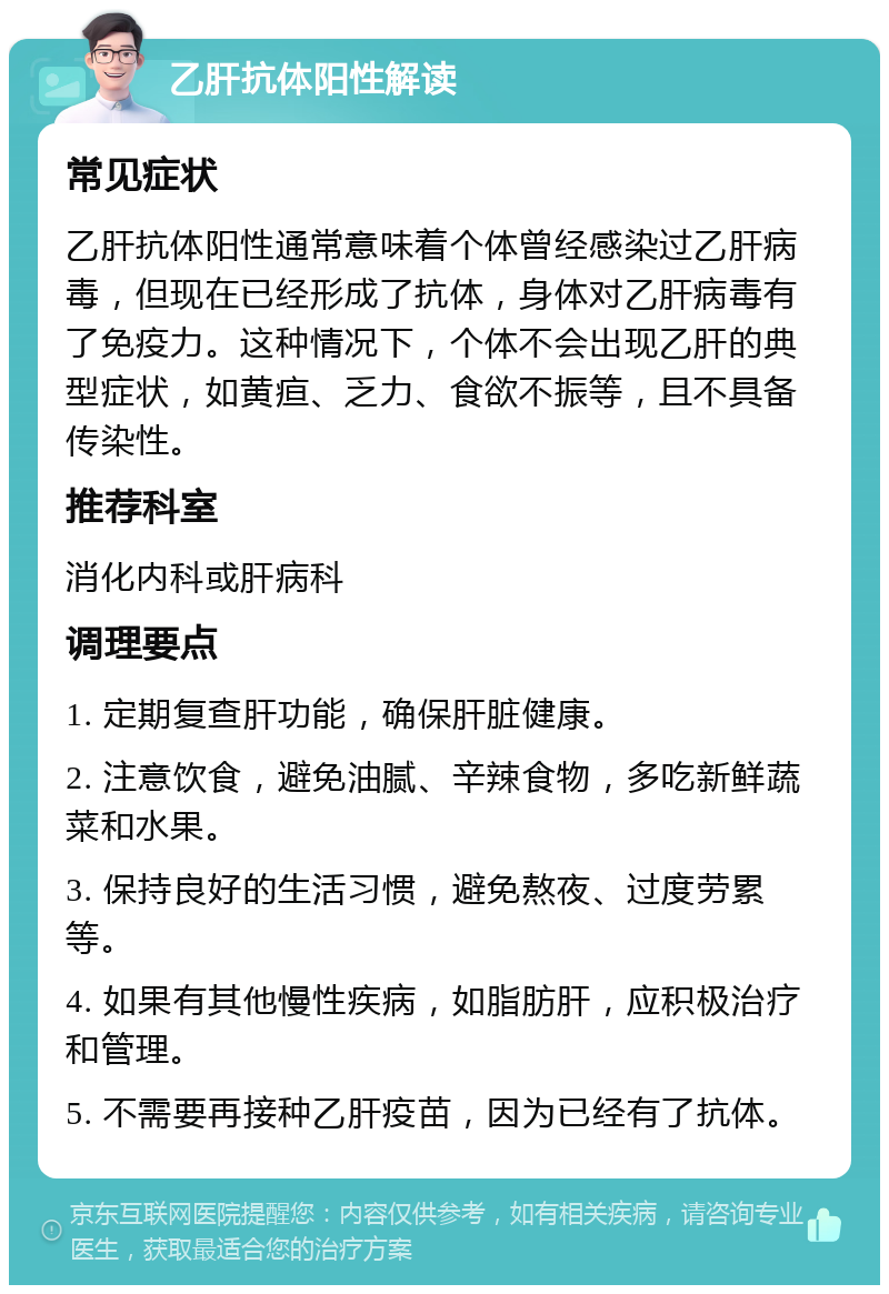 乙肝抗体阳性解读 常见症状 乙肝抗体阳性通常意味着个体曾经感染过乙肝病毒，但现在已经形成了抗体，身体对乙肝病毒有了免疫力。这种情况下，个体不会出现乙肝的典型症状，如黄疸、乏力、食欲不振等，且不具备传染性。 推荐科室 消化内科或肝病科 调理要点 1. 定期复查肝功能，确保肝脏健康。 2. 注意饮食，避免油腻、辛辣食物，多吃新鲜蔬菜和水果。 3. 保持良好的生活习惯，避免熬夜、过度劳累等。 4. 如果有其他慢性疾病，如脂肪肝，应积极治疗和管理。 5. 不需要再接种乙肝疫苗，因为已经有了抗体。