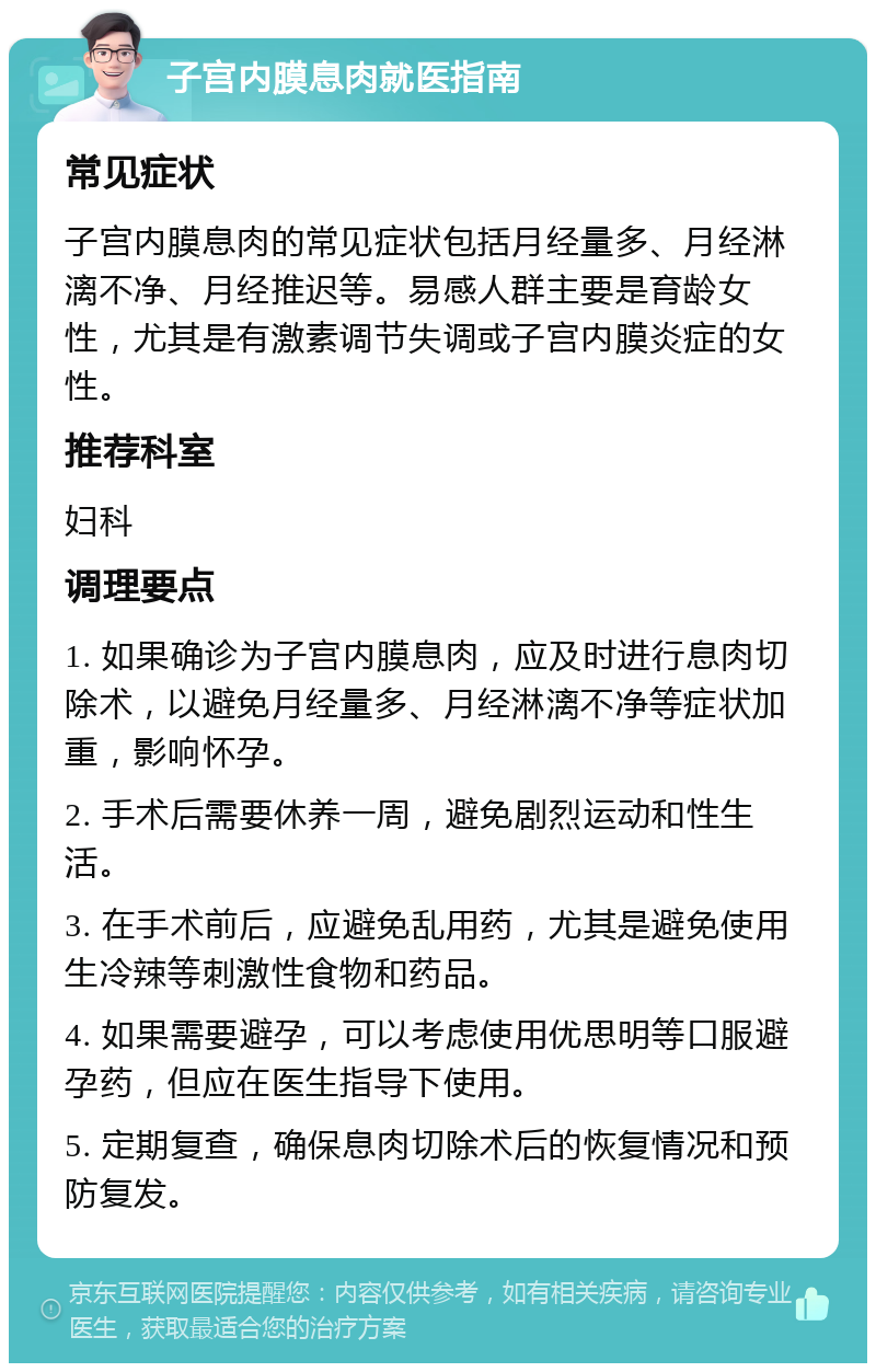 子宫内膜息肉就医指南 常见症状 子宫内膜息肉的常见症状包括月经量多、月经淋漓不净、月经推迟等。易感人群主要是育龄女性，尤其是有激素调节失调或子宫内膜炎症的女性。 推荐科室 妇科 调理要点 1. 如果确诊为子宫内膜息肉，应及时进行息肉切除术，以避免月经量多、月经淋漓不净等症状加重，影响怀孕。 2. 手术后需要休养一周，避免剧烈运动和性生活。 3. 在手术前后，应避免乱用药，尤其是避免使用生冷辣等刺激性食物和药品。 4. 如果需要避孕，可以考虑使用优思明等口服避孕药，但应在医生指导下使用。 5. 定期复查，确保息肉切除术后的恢复情况和预防复发。