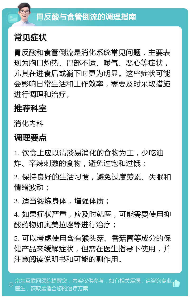 胃反酸与食管倒流的调理指南 常见症状 胃反酸和食管倒流是消化系统常见问题，主要表现为胸口灼热、胃部不适、嗳气、恶心等症状，尤其在进食后或躺下时更为明显。这些症状可能会影响日常生活和工作效率，需要及时采取措施进行调理和治疗。 推荐科室 消化内科 调理要点 1. 饮食上应以清淡易消化的食物为主，少吃油炸、辛辣刺激的食物，避免过饱和过饿； 2. 保持良好的生活习惯，避免过度劳累、失眠和情绪波动； 3. 适当锻炼身体，增强体质； 4. 如果症状严重，应及时就医，可能需要使用抑酸药物如奥美拉唑等进行治疗； 5. 可以考虑使用含有猴头菇、香菇菌等成分的保健产品来缓解症状，但需在医生指导下使用，并注意阅读说明书和可能的副作用。