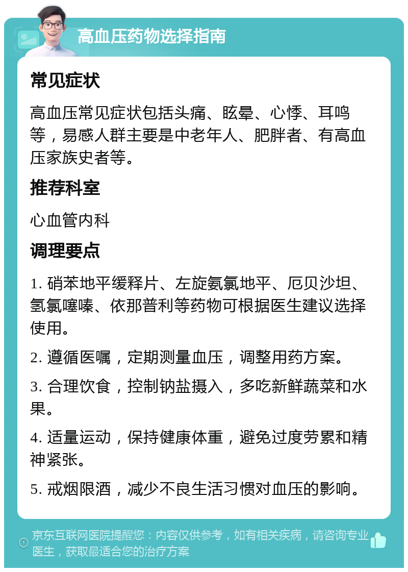 高血压药物选择指南 常见症状 高血压常见症状包括头痛、眩晕、心悸、耳鸣等，易感人群主要是中老年人、肥胖者、有高血压家族史者等。 推荐科室 心血管内科 调理要点 1. 硝苯地平缓释片、左旋氨氯地平、厄贝沙坦、氢氯噻嗪、依那普利等药物可根据医生建议选择使用。 2. 遵循医嘱，定期测量血压，调整用药方案。 3. 合理饮食，控制钠盐摄入，多吃新鲜蔬菜和水果。 4. 适量运动，保持健康体重，避免过度劳累和精神紧张。 5. 戒烟限酒，减少不良生活习惯对血压的影响。