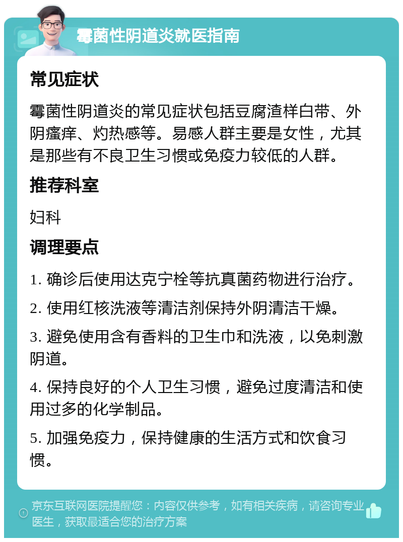 霉菌性阴道炎就医指南 常见症状 霉菌性阴道炎的常见症状包括豆腐渣样白带、外阴瘙痒、灼热感等。易感人群主要是女性，尤其是那些有不良卫生习惯或免疫力较低的人群。 推荐科室 妇科 调理要点 1. 确诊后使用达克宁栓等抗真菌药物进行治疗。 2. 使用红核洗液等清洁剂保持外阴清洁干燥。 3. 避免使用含有香料的卫生巾和洗液，以免刺激阴道。 4. 保持良好的个人卫生习惯，避免过度清洁和使用过多的化学制品。 5. 加强免疫力，保持健康的生活方式和饮食习惯。