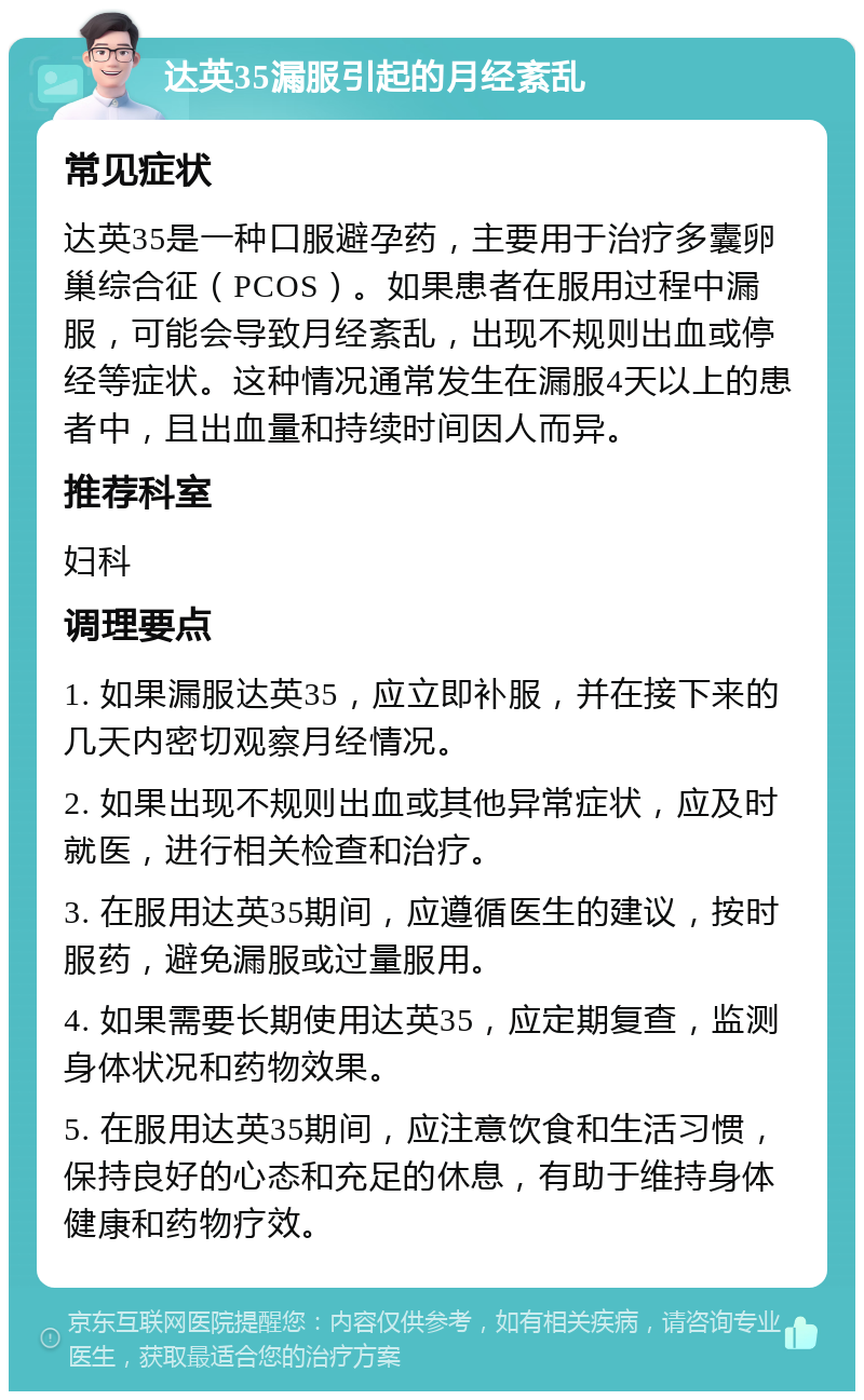 达英35漏服引起的月经紊乱 常见症状 达英35是一种口服避孕药，主要用于治疗多囊卵巢综合征（PCOS）。如果患者在服用过程中漏服，可能会导致月经紊乱，出现不规则出血或停经等症状。这种情况通常发生在漏服4天以上的患者中，且出血量和持续时间因人而异。 推荐科室 妇科 调理要点 1. 如果漏服达英35，应立即补服，并在接下来的几天内密切观察月经情况。 2. 如果出现不规则出血或其他异常症状，应及时就医，进行相关检查和治疗。 3. 在服用达英35期间，应遵循医生的建议，按时服药，避免漏服或过量服用。 4. 如果需要长期使用达英35，应定期复查，监测身体状况和药物效果。 5. 在服用达英35期间，应注意饮食和生活习惯，保持良好的心态和充足的休息，有助于维持身体健康和药物疗效。