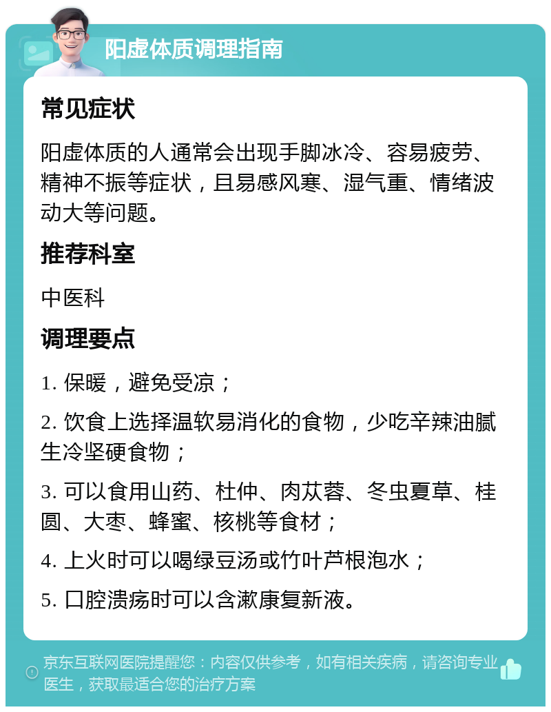 阳虚体质调理指南 常见症状 阳虚体质的人通常会出现手脚冰冷、容易疲劳、精神不振等症状，且易感风寒、湿气重、情绪波动大等问题。 推荐科室 中医科 调理要点 1. 保暖，避免受凉； 2. 饮食上选择温软易消化的食物，少吃辛辣油腻生冷坚硬食物； 3. 可以食用山药、杜仲、肉苁蓉、冬虫夏草、桂圆、大枣、蜂蜜、核桃等食材； 4. 上火时可以喝绿豆汤或竹叶芦根泡水； 5. 口腔溃疡时可以含漱康复新液。