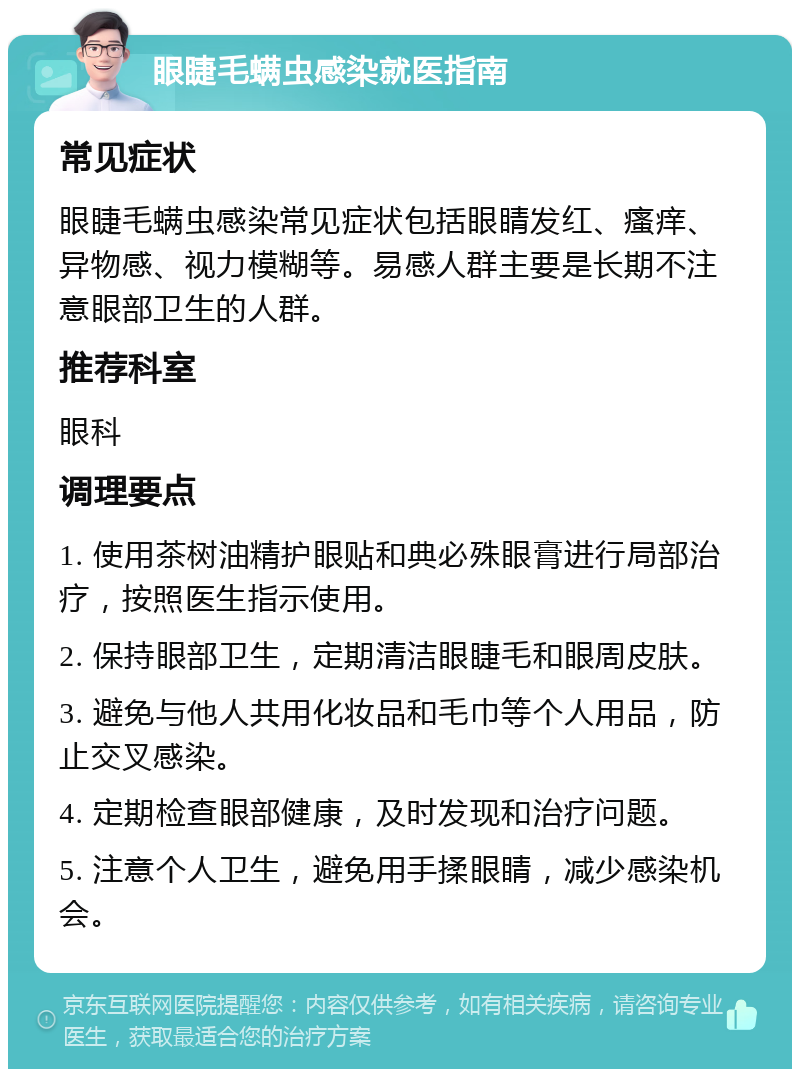 眼睫毛螨虫感染就医指南 常见症状 眼睫毛螨虫感染常见症状包括眼睛发红、瘙痒、异物感、视力模糊等。易感人群主要是长期不注意眼部卫生的人群。 推荐科室 眼科 调理要点 1. 使用茶树油精护眼贴和典必殊眼膏进行局部治疗，按照医生指示使用。 2. 保持眼部卫生，定期清洁眼睫毛和眼周皮肤。 3. 避免与他人共用化妆品和毛巾等个人用品，防止交叉感染。 4. 定期检查眼部健康，及时发现和治疗问题。 5. 注意个人卫生，避免用手揉眼睛，减少感染机会。