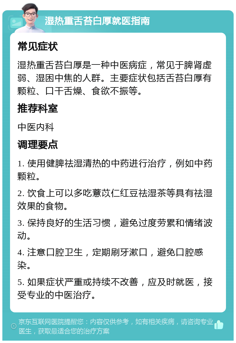 湿热重舌苔白厚就医指南 常见症状 湿热重舌苔白厚是一种中医病症，常见于脾肾虚弱、湿困中焦的人群。主要症状包括舌苔白厚有颗粒、口干舌燥、食欲不振等。 推荐科室 中医内科 调理要点 1. 使用健脾祛湿清热的中药进行治疗，例如中药颗粒。 2. 饮食上可以多吃薏苡仁红豆祛湿茶等具有祛湿效果的食物。 3. 保持良好的生活习惯，避免过度劳累和情绪波动。 4. 注意口腔卫生，定期刷牙漱口，避免口腔感染。 5. 如果症状严重或持续不改善，应及时就医，接受专业的中医治疗。