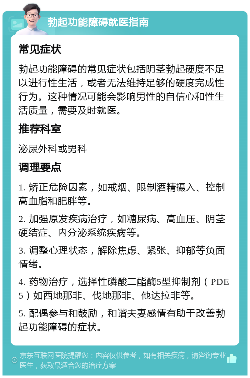 勃起功能障碍就医指南 常见症状 勃起功能障碍的常见症状包括阴茎勃起硬度不足以进行性生活，或者无法维持足够的硬度完成性行为。这种情况可能会影响男性的自信心和性生活质量，需要及时就医。 推荐科室 泌尿外科或男科 调理要点 1. 矫正危险因素，如戒烟、限制酒精摄入、控制高血脂和肥胖等。 2. 加强原发疾病治疗，如糖尿病、高血压、阴茎硬结症、内分泌系统疾病等。 3. 调整心理状态，解除焦虑、紧张、抑郁等负面情绪。 4. 药物治疗，选择性磷酸二酯酶5型抑制剂（PDE5）如西地那非、伐地那非、他达拉非等。 5. 配偶参与和鼓励，和谐夫妻感情有助于改善勃起功能障碍的症状。