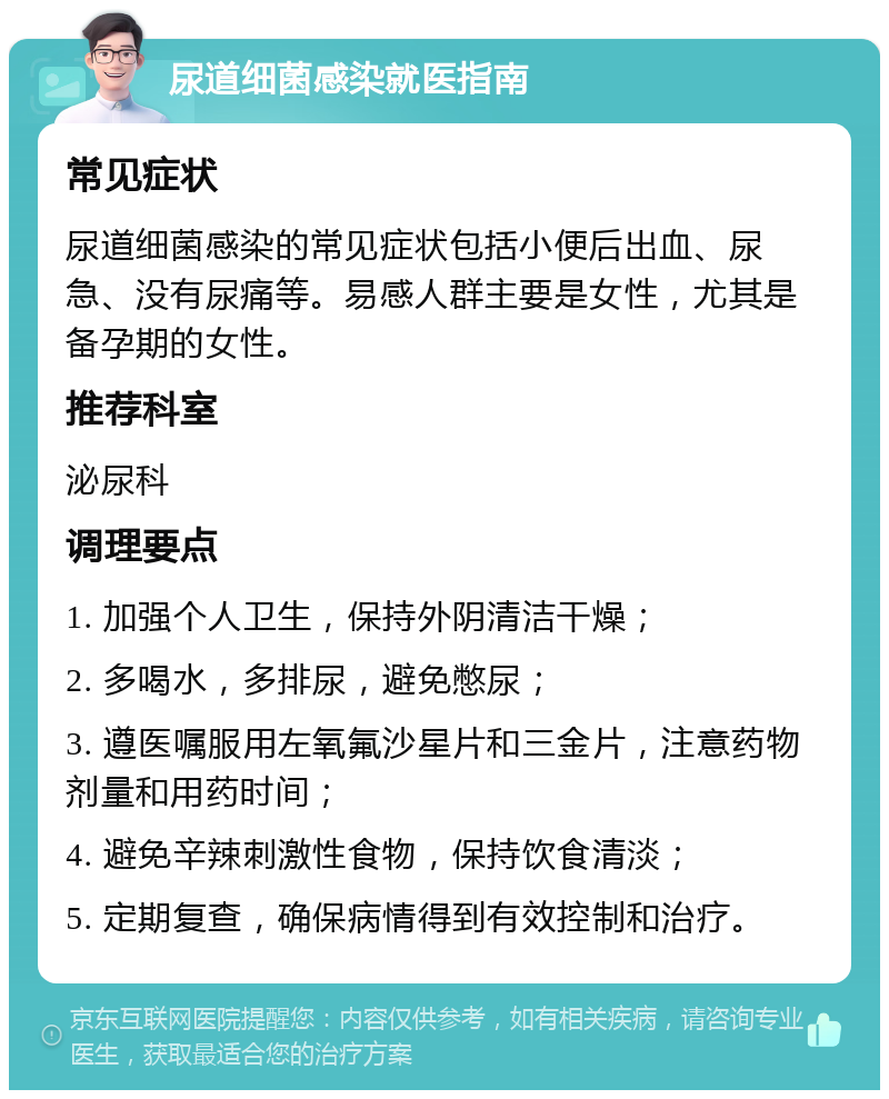 尿道细菌感染就医指南 常见症状 尿道细菌感染的常见症状包括小便后出血、尿急、没有尿痛等。易感人群主要是女性，尤其是备孕期的女性。 推荐科室 泌尿科 调理要点 1. 加强个人卫生，保持外阴清洁干燥； 2. 多喝水，多排尿，避免憋尿； 3. 遵医嘱服用左氧氟沙星片和三金片，注意药物剂量和用药时间； 4. 避免辛辣刺激性食物，保持饮食清淡； 5. 定期复查，确保病情得到有效控制和治疗。