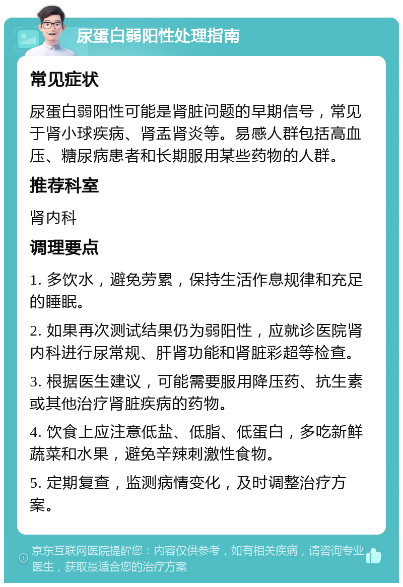 尿蛋白弱阳性处理指南 常见症状 尿蛋白弱阳性可能是肾脏问题的早期信号，常见于肾小球疾病、肾盂肾炎等。易感人群包括高血压、糖尿病患者和长期服用某些药物的人群。 推荐科室 肾内科 调理要点 1. 多饮水，避免劳累，保持生活作息规律和充足的睡眠。 2. 如果再次测试结果仍为弱阳性，应就诊医院肾内科进行尿常规、肝肾功能和肾脏彩超等检查。 3. 根据医生建议，可能需要服用降压药、抗生素或其他治疗肾脏疾病的药物。 4. 饮食上应注意低盐、低脂、低蛋白，多吃新鲜蔬菜和水果，避免辛辣刺激性食物。 5. 定期复查，监测病情变化，及时调整治疗方案。