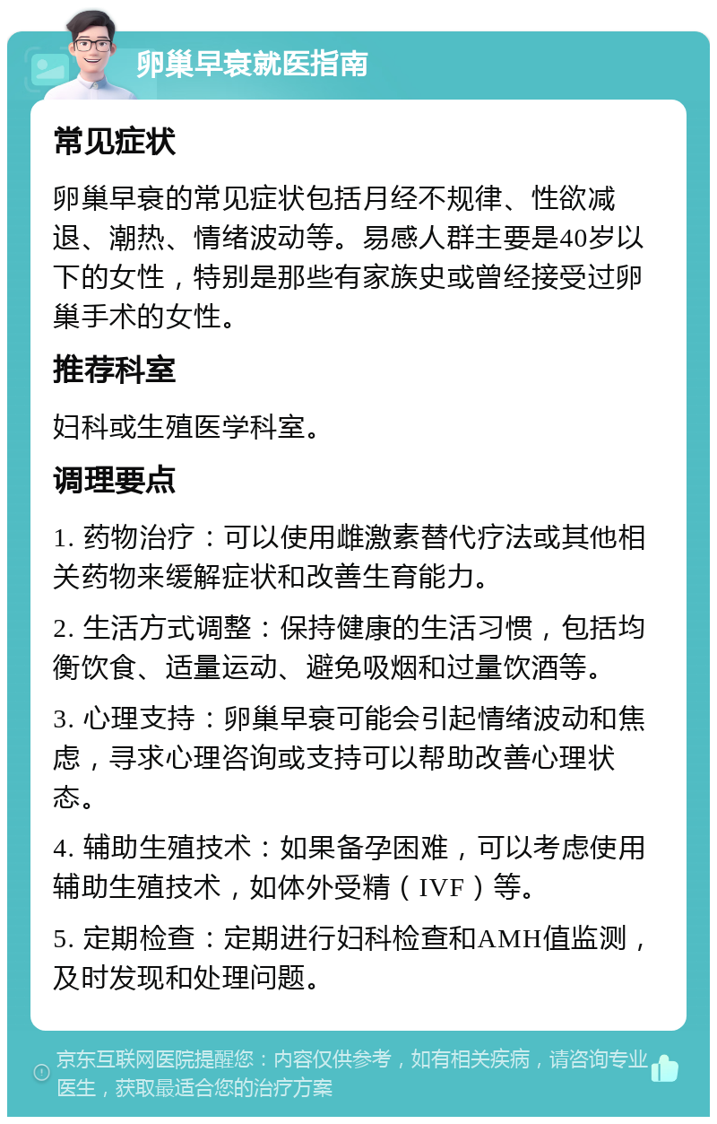 卵巢早衰就医指南 常见症状 卵巢早衰的常见症状包括月经不规律、性欲减退、潮热、情绪波动等。易感人群主要是40岁以下的女性，特别是那些有家族史或曾经接受过卵巢手术的女性。 推荐科室 妇科或生殖医学科室。 调理要点 1. 药物治疗：可以使用雌激素替代疗法或其他相关药物来缓解症状和改善生育能力。 2. 生活方式调整：保持健康的生活习惯，包括均衡饮食、适量运动、避免吸烟和过量饮酒等。 3. 心理支持：卵巢早衰可能会引起情绪波动和焦虑，寻求心理咨询或支持可以帮助改善心理状态。 4. 辅助生殖技术：如果备孕困难，可以考虑使用辅助生殖技术，如体外受精（IVF）等。 5. 定期检查：定期进行妇科检查和AMH值监测，及时发现和处理问题。