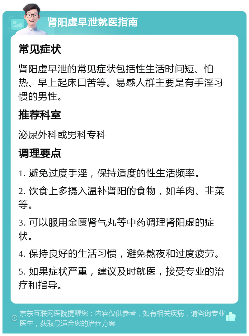 肾阳虚早泄就医指南 常见症状 肾阳虚早泄的常见症状包括性生活时间短、怕热、早上起床口苦等。易感人群主要是有手淫习惯的男性。 推荐科室 泌尿外科或男科专科 调理要点 1. 避免过度手淫，保持适度的性生活频率。 2. 饮食上多摄入温补肾阳的食物，如羊肉、韭菜等。 3. 可以服用金匮肾气丸等中药调理肾阳虚的症状。 4. 保持良好的生活习惯，避免熬夜和过度疲劳。 5. 如果症状严重，建议及时就医，接受专业的治疗和指导。