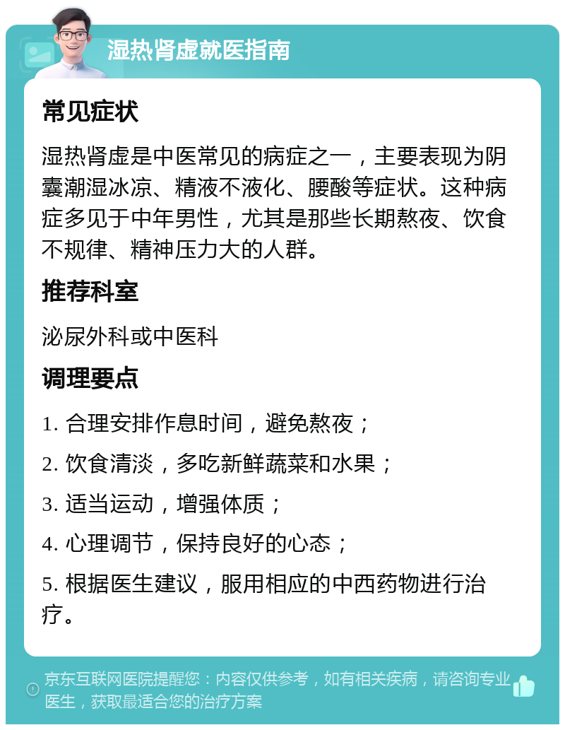 湿热肾虚就医指南 常见症状 湿热肾虚是中医常见的病症之一，主要表现为阴囊潮湿冰凉、精液不液化、腰酸等症状。这种病症多见于中年男性，尤其是那些长期熬夜、饮食不规律、精神压力大的人群。 推荐科室 泌尿外科或中医科 调理要点 1. 合理安排作息时间，避免熬夜； 2. 饮食清淡，多吃新鲜蔬菜和水果； 3. 适当运动，增强体质； 4. 心理调节，保持良好的心态； 5. 根据医生建议，服用相应的中西药物进行治疗。