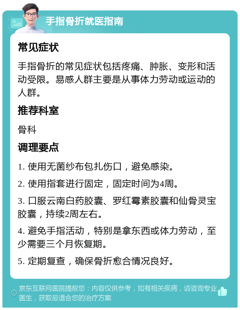 手指骨折就医指南 常见症状 手指骨折的常见症状包括疼痛、肿胀、变形和活动受限。易感人群主要是从事体力劳动或运动的人群。 推荐科室 骨科 调理要点 1. 使用无菌纱布包扎伤口，避免感染。 2. 使用指套进行固定，固定时间为4周。 3. 口服云南白药胶囊、罗红霉素胶囊和仙骨灵宝胶囊，持续2周左右。 4. 避免手指活动，特别是拿东西或体力劳动，至少需要三个月恢复期。 5. 定期复查，确保骨折愈合情况良好。