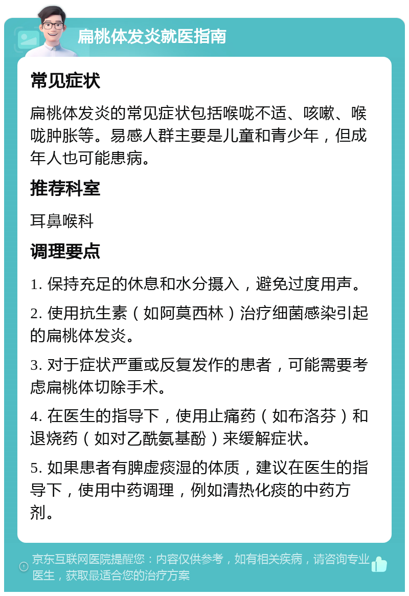 扁桃体发炎就医指南 常见症状 扁桃体发炎的常见症状包括喉咙不适、咳嗽、喉咙肿胀等。易感人群主要是儿童和青少年，但成年人也可能患病。 推荐科室 耳鼻喉科 调理要点 1. 保持充足的休息和水分摄入，避免过度用声。 2. 使用抗生素（如阿莫西林）治疗细菌感染引起的扁桃体发炎。 3. 对于症状严重或反复发作的患者，可能需要考虑扁桃体切除手术。 4. 在医生的指导下，使用止痛药（如布洛芬）和退烧药（如对乙酰氨基酚）来缓解症状。 5. 如果患者有脾虚痰湿的体质，建议在医生的指导下，使用中药调理，例如清热化痰的中药方剂。