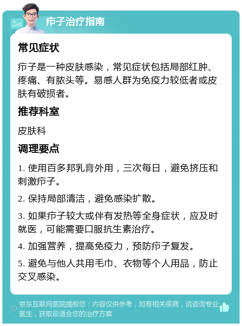 疖子治疗指南 常见症状 疖子是一种皮肤感染，常见症状包括局部红肿、疼痛、有脓头等。易感人群为免疫力较低者或皮肤有破损者。 推荐科室 皮肤科 调理要点 1. 使用百多邦乳膏外用，三次每日，避免挤压和刺激疖子。 2. 保持局部清洁，避免感染扩散。 3. 如果疖子较大或伴有发热等全身症状，应及时就医，可能需要口服抗生素治疗。 4. 加强营养，提高免疫力，预防疖子复发。 5. 避免与他人共用毛巾、衣物等个人用品，防止交叉感染。