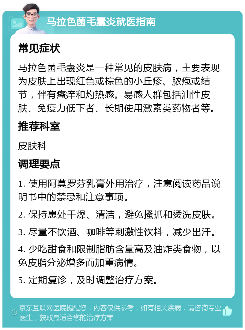 马拉色菌毛囊炎就医指南 常见症状 马拉色菌毛囊炎是一种常见的皮肤病，主要表现为皮肤上出现红色或棕色的小丘疹、脓疱或结节，伴有瘙痒和灼热感。易感人群包括油性皮肤、免疫力低下者、长期使用激素类药物者等。 推荐科室 皮肤科 调理要点 1. 使用阿莫罗芬乳膏外用治疗，注意阅读药品说明书中的禁忌和注意事项。 2. 保持患处干燥、清洁，避免搔抓和烫洗皮肤。 3. 尽量不饮酒、咖啡等刺激性饮料，减少出汗。 4. 少吃甜食和限制脂肪含量高及油炸类食物，以免皮脂分泌增多而加重病情。 5. 定期复诊，及时调整治疗方案。