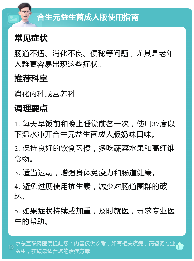 合生元益生菌成人版使用指南 常见症状 肠道不适、消化不良、便秘等问题，尤其是老年人群更容易出现这些症状。 推荐科室 消化内科或营养科 调理要点 1. 每天早饭前和晚上睡觉前各一次，使用37度以下温水冲开合生元益生菌成人版奶味口味。 2. 保持良好的饮食习惯，多吃蔬菜水果和高纤维食物。 3. 适当运动，增强身体免疫力和肠道健康。 4. 避免过度使用抗生素，减少对肠道菌群的破坏。 5. 如果症状持续或加重，及时就医，寻求专业医生的帮助。