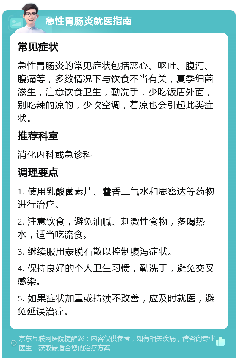 急性胃肠炎就医指南 常见症状 急性胃肠炎的常见症状包括恶心、呕吐、腹泻、腹痛等，多数情况下与饮食不当有关，夏季细菌滋生，注意饮食卫生，勤洗手，少吃饭店外面，别吃辣的凉的，少吹空调，着凉也会引起此类症状。 推荐科室 消化内科或急诊科 调理要点 1. 使用乳酸菌素片、藿香正气水和思密达等药物进行治疗。 2. 注意饮食，避免油腻、刺激性食物，多喝热水，适当吃流食。 3. 继续服用蒙脱石散以控制腹泻症状。 4. 保持良好的个人卫生习惯，勤洗手，避免交叉感染。 5. 如果症状加重或持续不改善，应及时就医，避免延误治疗。