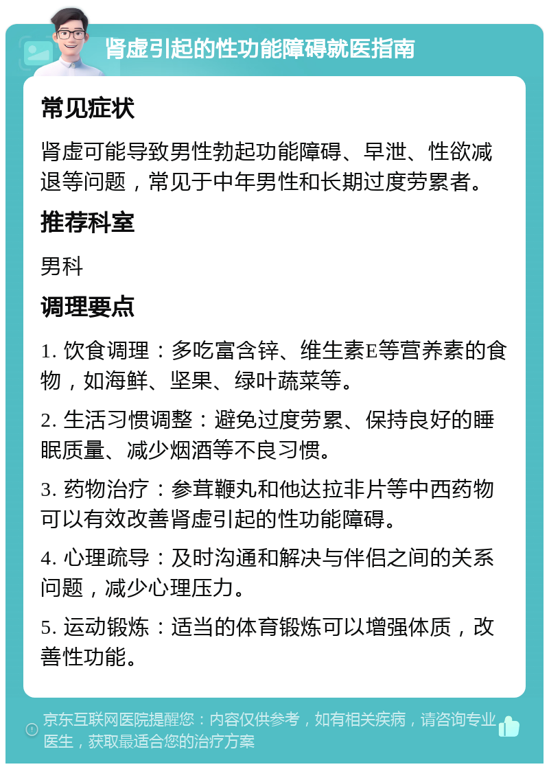 肾虚引起的性功能障碍就医指南 常见症状 肾虚可能导致男性勃起功能障碍、早泄、性欲减退等问题，常见于中年男性和长期过度劳累者。 推荐科室 男科 调理要点 1. 饮食调理：多吃富含锌、维生素E等营养素的食物，如海鲜、坚果、绿叶蔬菜等。 2. 生活习惯调整：避免过度劳累、保持良好的睡眠质量、减少烟酒等不良习惯。 3. 药物治疗：参茸鞭丸和他达拉非片等中西药物可以有效改善肾虚引起的性功能障碍。 4. 心理疏导：及时沟通和解决与伴侣之间的关系问题，减少心理压力。 5. 运动锻炼：适当的体育锻炼可以增强体质，改善性功能。